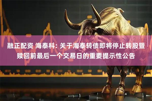 融正配资 海泰科: 关于海泰转债即将停止转股暨赎回前最后一个交易日的重要提示性公告