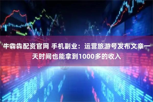 牛犇犇配资官网 手机副业：运营旅游号发布文章一天时间也能拿到1000多的收入