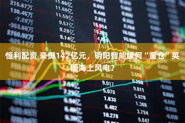 恒利配资 豪掷142亿元，明阳智能缘何“重仓”英国海上风电？