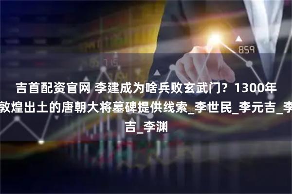 吉首配资官网 李建成为啥兵败玄武门？1300年后敦煌出土的唐朝大将墓碑提供线索_李世民_李元吉_李渊
