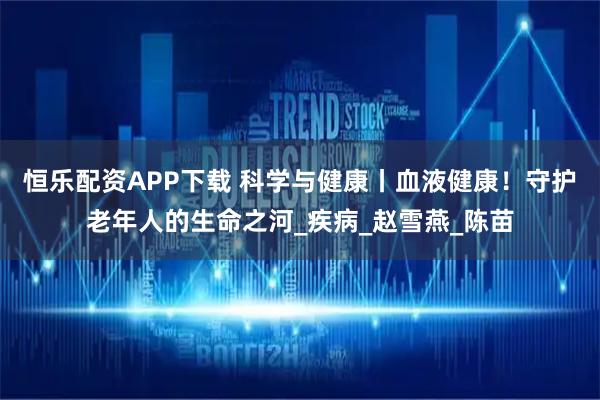 恒乐配资APP下载 科学与健康丨血液健康！守护老年人的生命之河_疾病_赵雪燕_陈苗