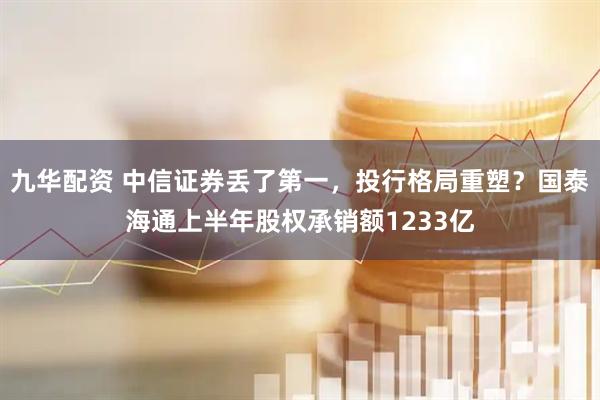 九华配资 中信证券丢了第一，投行格局重塑？国泰海通上半年股权承销额1233亿