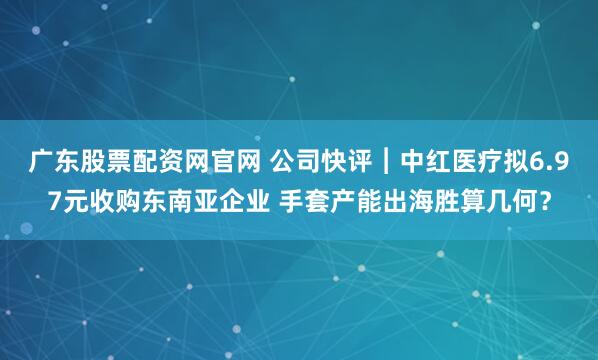 广东股票配资网官网 公司快评︱中红医疗拟6.97元收购东南亚企业 手套产能出海胜算几何？