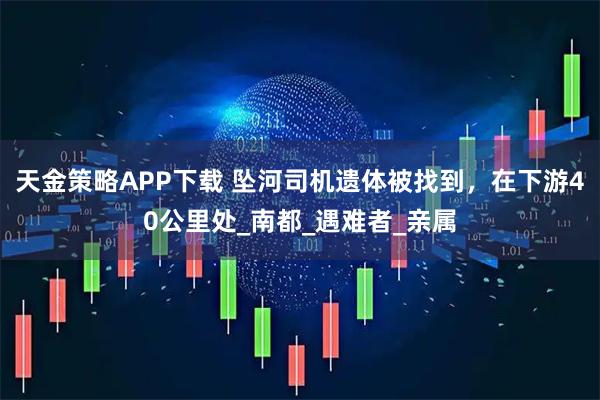 天金策略APP下载 坠河司机遗体被找到，在下游40公里处_南都_遇难者_亲属