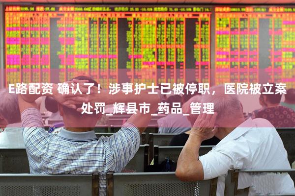 E路配资 确认了！涉事护士已被停职，医院被立案处罚_辉县市_药品_管理