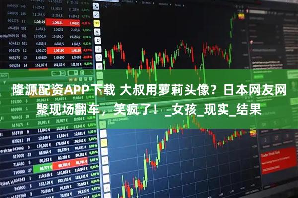 隆源配资APP下载 大叔用萝莉头像？日本网友网聚现场翻车，笑疯了！_女孩_现实_结果