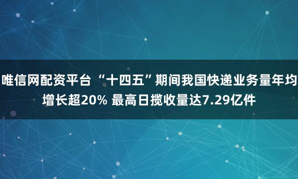 唯信网配资平台 “十四五”期间我国快递业务量年均增长超20% 最高日揽收量达7.29亿件