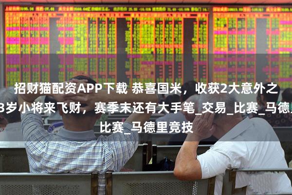 招财猫配资APP下载 恭喜国米，收获2大意外之喜，23岁小将来飞财，赛季末还有大手笔_交易_比赛_马德里竞技