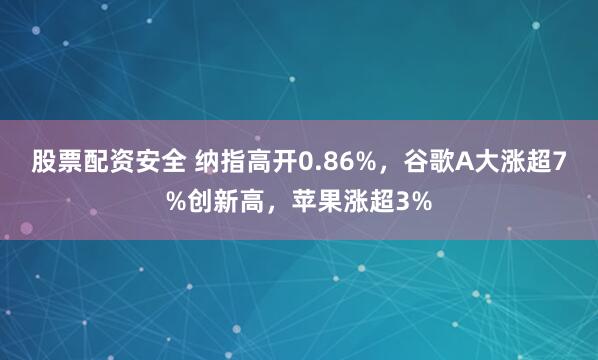 股票配资安全 纳指高开0.86%，谷歌A大涨超7%创新高，苹果涨超3%