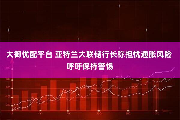 大御优配平台 亚特兰大联储行长称担忧通胀风险 呼吁保持警惕