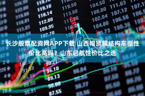 长沙股票配资网APP下载 山西帽顶膜结构车棚性价比高吗？山东启航性价比之选
