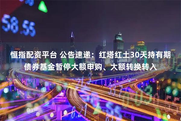 恒指配资平台 公告速递：红塔红土30天持有期债券基金暂停大额申购、大额转换转入