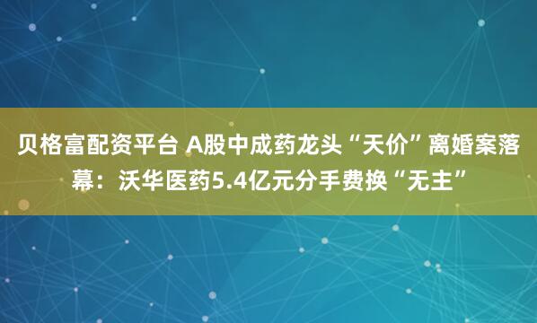 贝格富配资平台 A股中成药龙头“天价”离婚案落幕：沃华医药5.4亿元分手费换“无主”