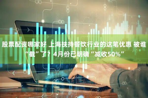 股票配资哪家好 上海扶持餐饮行业的这笔优惠 被谁“截”了？4月份已明确“减收50%”