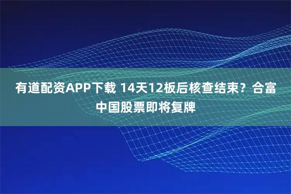 有道配资APP下载 14天12板后核查结束？合富中国股票即将复牌