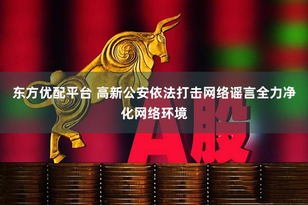 东方优配平台 高新公安依法打击网络谣言全力净化网络环境