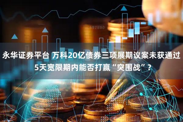 永华证券平台 万科20亿债券三项展期议案未获通过 5天宽限期内能否打赢“突围战”？