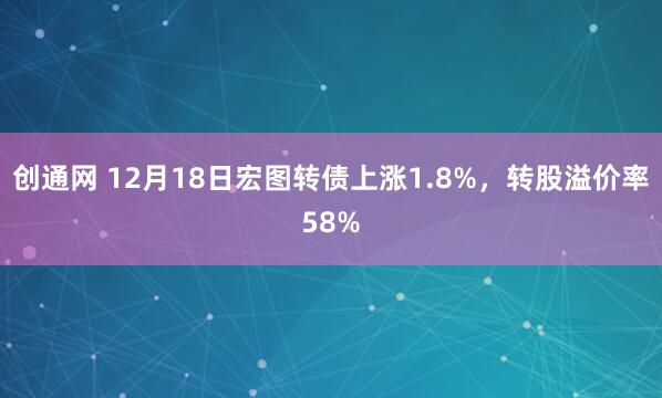 创通网 12月18日宏图转债上涨1.8%，转股溢价率58%