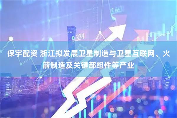 保宇配资 浙江拟发展卫星制造与卫星互联网、火箭制造及关键部组件等产业