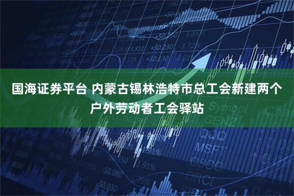 国海证券平台 内蒙古锡林浩特市总工会新建两个户外劳动者工会驿站