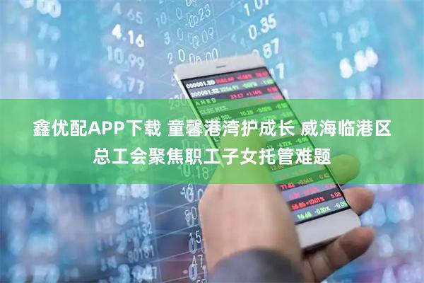 鑫优配APP下载 童馨港湾护成长 威海临港区总工会聚焦职工子女托管难题