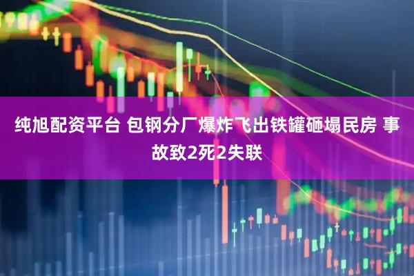 纯旭配资平台 包钢分厂爆炸飞出铁罐砸塌民房 事故致2死2失联