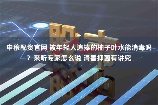 申穆配资官网 被年轻人追捧的柚子叶水能消毒吗？来听专家怎么说 清香抑菌有讲究