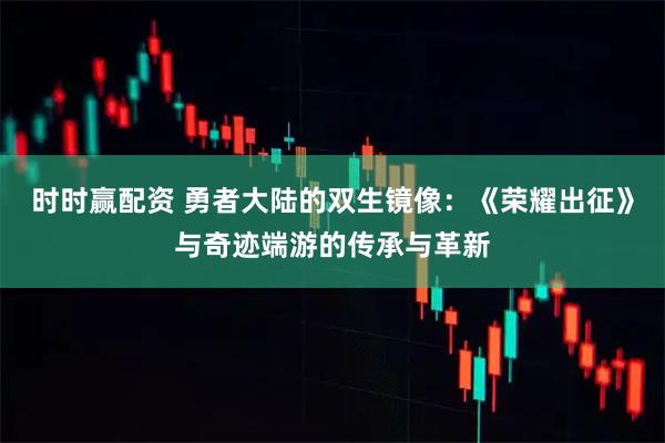 时时赢配资 勇者大陆的双生镜像：《荣耀出征》与奇迹端游的传承与革新