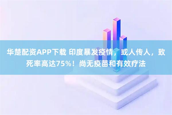 华楚配资APP下载 印度暴发疫情，或人传人，致死率高达75%！尚无疫苗和有效疗法
