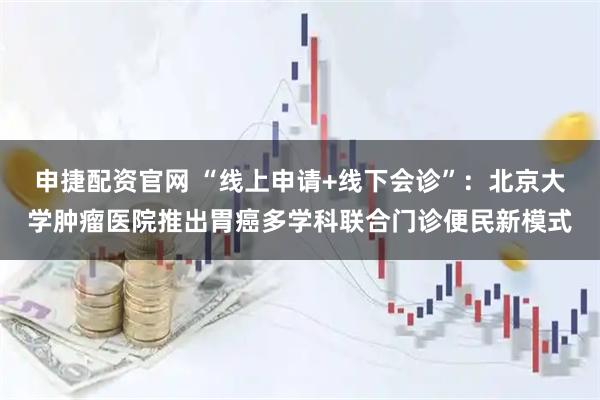 申捷配资官网 “线上申请+线下会诊”：北京大学肿瘤医院推出胃癌多学科联合门诊便民新模式