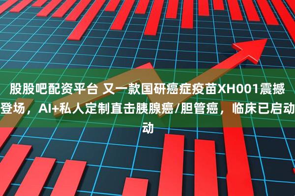 股股吧配资平台 又一款国研癌症疫苗XH001震撼登场，AI+私人定制直击胰腺癌/胆管癌，临床已启动