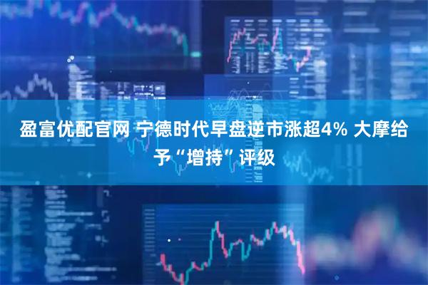 盈富优配官网 宁德时代早盘逆市涨超4% 大摩给予“增持”评级