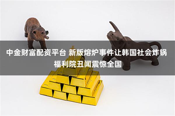 中金财富配资平台 新版熔炉事件让韩国社会炸锅 福利院丑闻震惊全国
