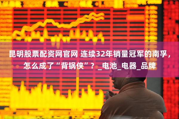 昆明股票配资网官网 连续32年销量冠军的南孚，怎么成了“背锅侠”？_电池_电器_品牌