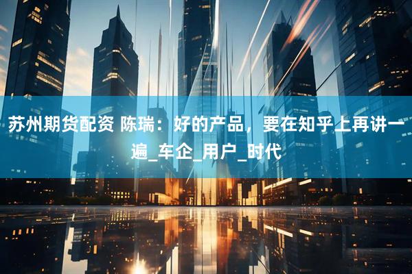 苏州期货配资 陈瑞：好的产品，要在知乎上再讲一遍_车企_用户_时代