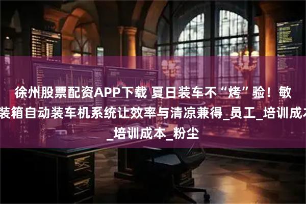 徐州股票配资APP下载 夏日装车不“烤”验！敏锐捷集装箱自动装车机系统让效率与清凉兼得_员工_培训成本_粉尘