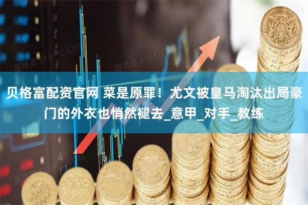 贝格富配资官网 菜是原罪！尤文被皇马淘汰出局豪门的外衣也悄然褪去_意甲_对手_教练