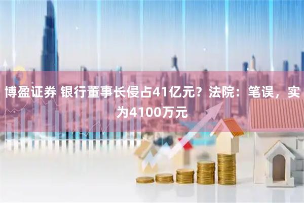 博盈证券 银行董事长侵占41亿元？法院：笔误，实为4100万元