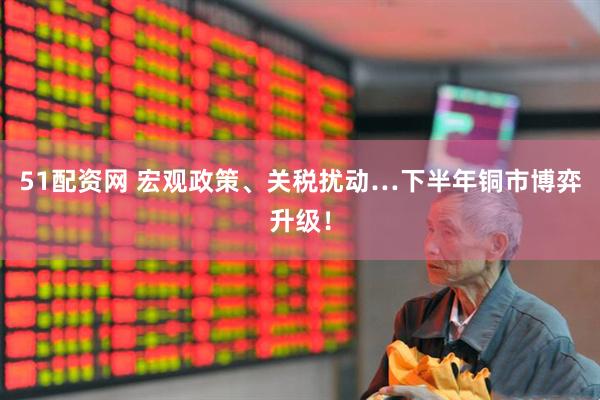 51配资网 宏观政策、关税扰动…下半年铜市博弈升级！