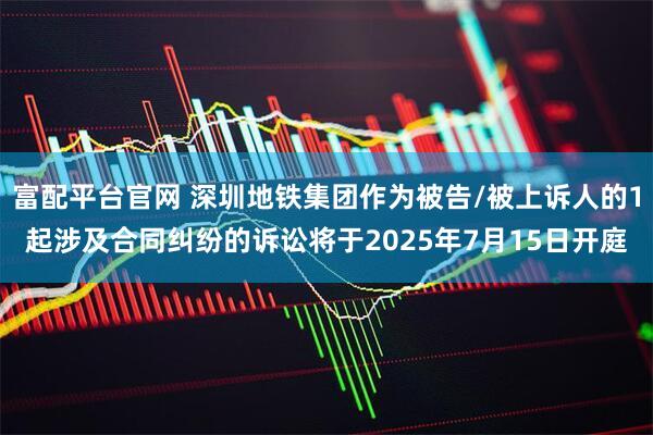 富配平台官网 深圳地铁集团作为被告/被上诉人的1起涉及合同纠纷的诉讼将于2025年7月15日开庭