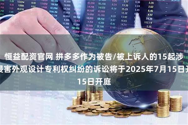 恒益配资官网 拼多多作为被告/被上诉人的15起涉及侵害外观设计专利权纠纷的诉讼将于2025年7月15日开庭
