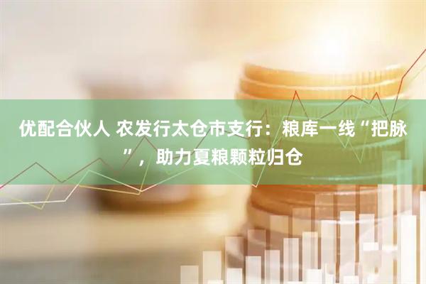 优配合伙人 农发行太仓市支行：粮库一线“把脉”，助力夏粮颗粒归仓