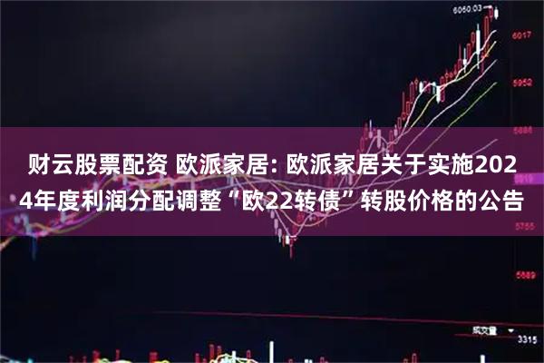 财云股票配资 欧派家居: 欧派家居关于实施2024年度利润分配调整“欧22转债”转股价格的公告