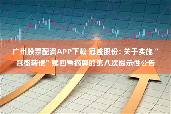 广州股票配资APP下载 冠盛股份: 关于实施“冠盛转债”赎回暨摘牌的第八次提示性公告