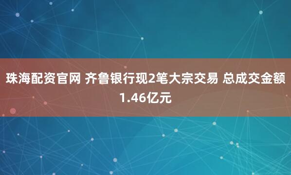 珠海配资官网 齐鲁银行现2笔大宗交易 总成交金额1.46亿元