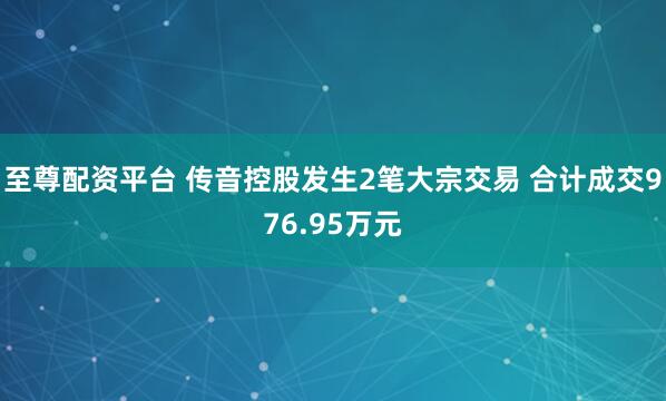 至尊配资平台 传音控股发生2笔大宗交易 合计成交976.95万元
