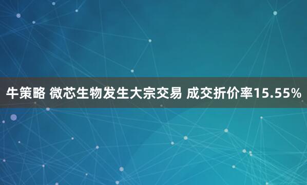 牛策略 微芯生物发生大宗交易 成交折价率15.55%