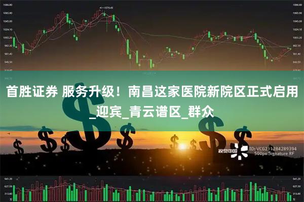首胜证券 服务升级！南昌这家医院新院区正式启用_迎宾_青云谱区_群众