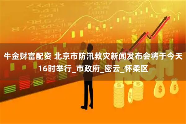 牛金财富配资 北京市防汛救灾新闻发布会将于今天16时举行_市政府_密云_怀柔区