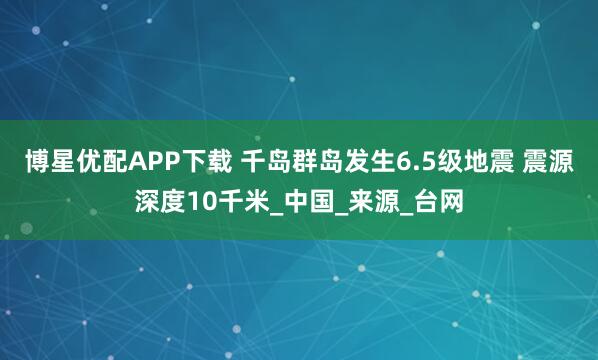 博星优配APP下载 千岛群岛发生6.5级地震 震源深度10千米_中国_来源_台网